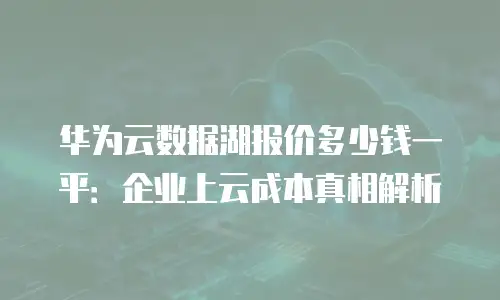 华为云数据湖报价多少钱一平：企业上云成本真相解析