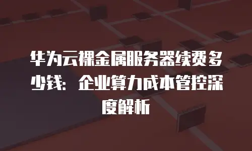 华为云裸金属服务器续费多少钱：企业算力成本管控深度解析