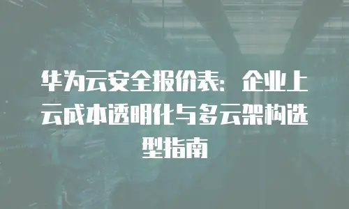 华为云安全报价表：企业上云成本透明化与多云架构选型指南