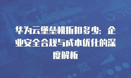 华为云堡垒机折扣多少：企业安全合规与成本优化的深度解析