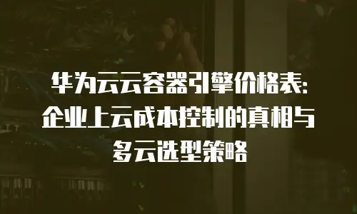 华为云云容器引擎价格表：企业上云成本控制的真相与多云选型策略
