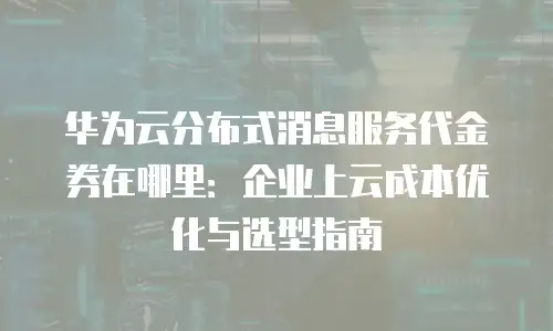 华为云分布式消息服务代金券在哪里：企业上云成本优化与选型指南