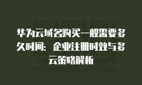 华为云域名购买一般需要多久时间：企业注册时效与多云策略解析