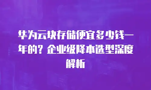 华为云块存储便宜多少钱一年的？企业级降本选型深度解析