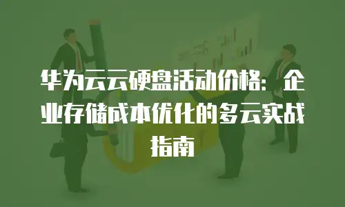 华为云云硬盘活动价格：企业存储成本优化的多云实战指南