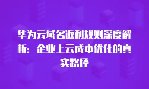 华为云域名返利规则深度解析：企业上云成本优化的真实路径