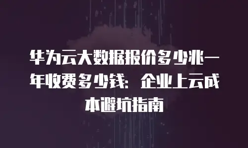 华为云大数据报价多少兆一年收费多少钱：企业上云成本避坑指南