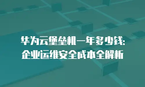 华为云堡垒机一年多少钱：企业运维安全成本全解析