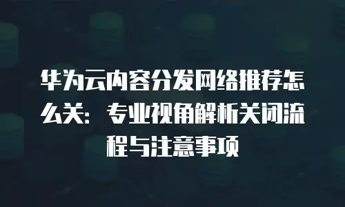 华为云内容分发网络推荐怎么关：专业视角解析关闭流程与注意事项