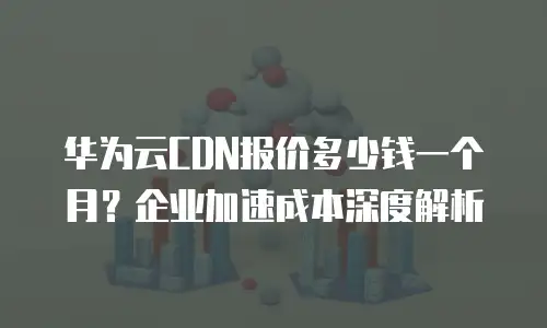 华为云CDN报价多少钱一个月？企业加速成本深度解析