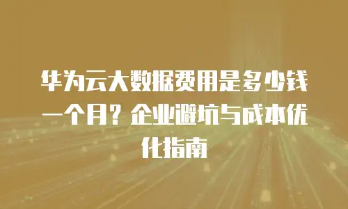 华为云大数据费用是多少钱一个月？企业避坑与成本优化指南