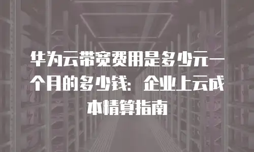 华为云带宽费用是多少元一个月的多少钱：企业上云成本精算指南