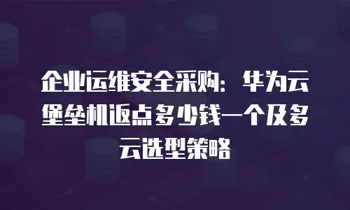 企业运维安全采购：华为云堡垒机返点多少钱一个及多云选型策略