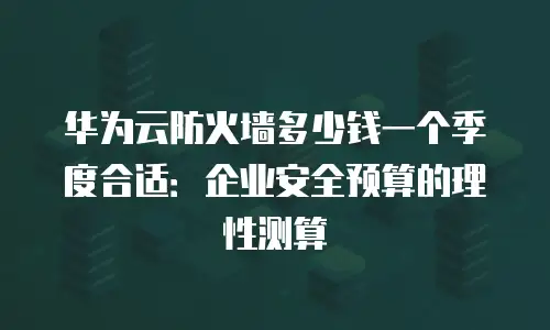 华为云防火墙多少钱一个季度合适：企业安全预算的理性测算