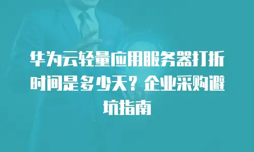 华为云轻量应用服务器打折时间是多少天？企业采购避坑指南