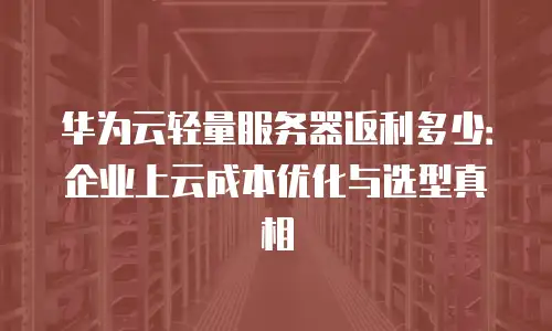 华为云轻量服务器返利多少：企业上云成本优化与选型真相