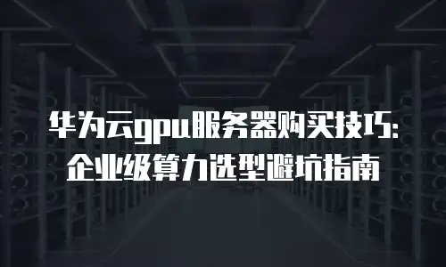 华为云gpu服务器购买技巧：企业级算力选型避坑指南