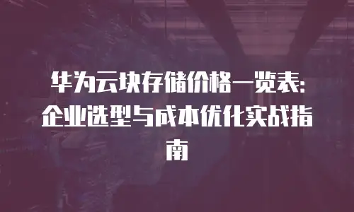 华为云块存储价格一览表：企业选型与成本优化实战指南