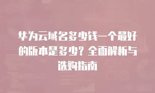 华为云域名多少钱一个最好的版本是多少？全面解析与选购指南