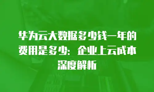 华为云大数据多少钱一年的费用是多少：企业上云成本深度解析