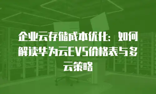 企业云存储成本优化：如何解读华为云EVS价格表与多云策略