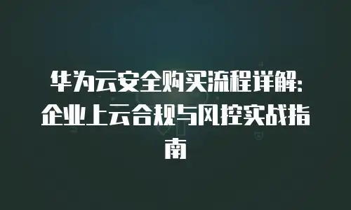 华为云安全购买流程详解：企业上云合规与风控实战指南
