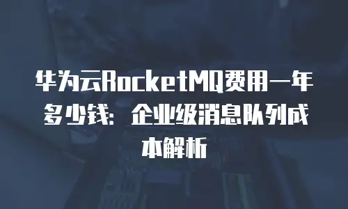 华为云RocketMQ费用一年多少钱：企业级消息队列成本解析