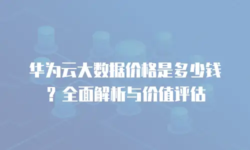 华为云大数据价格是多少钱？全面解析与价值评估