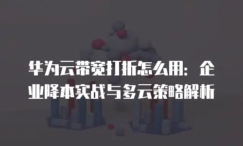 华为云带宽打折怎么用：企业降本实战与多云策略解析