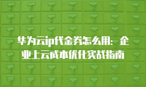 华为云ip代金券怎么用：企业上云成本优化实战指南