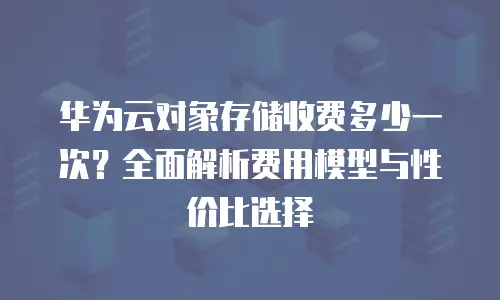 华为云对象存储收费多少一次？全面解析费用模型与性价比选择