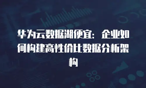 华为云数据湖便宜：企业如何构建高性价比数据分析架构