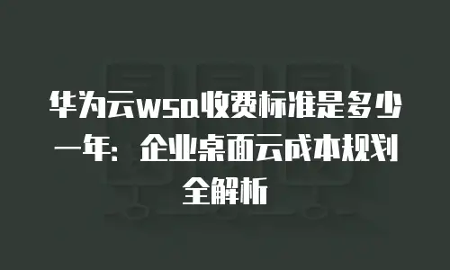 华为云wsa收费标准是多少一年：企业桌面云成本规划全解析