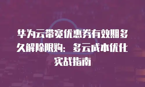 华为云带宽优惠券有效期多久解除限购：多云成本优化实战指南