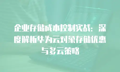 企业存储成本控制实战：深度解析华为云对象存储优惠与多云策略