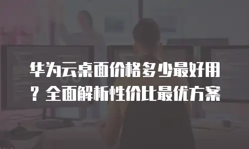 华为云桌面价格多少最好用？全面解析性价比最优方案