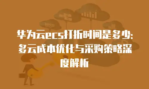 华为云ecs打折时间是多少：多云成本优化与采购策略深度解析