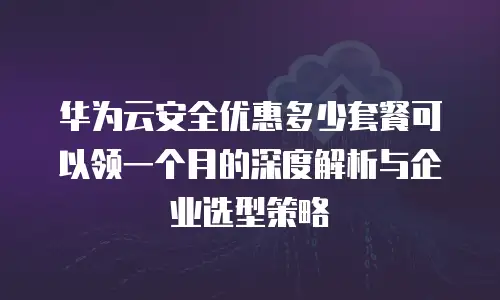 华为云安全优惠多少套餐可以领一个月的深度解析与企业选型策略