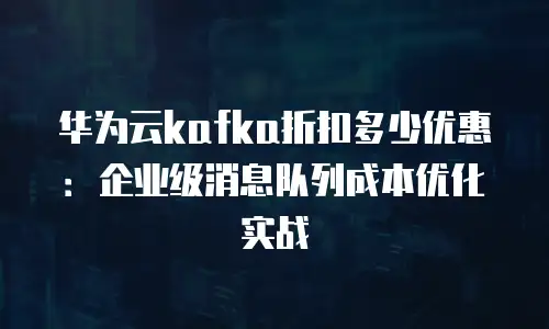 华为云kafka折扣多少优惠：企业级消息队列成本优化实战