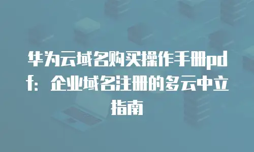 华为云域名购买操作手册pdf：企业域名注册的多云中立指南