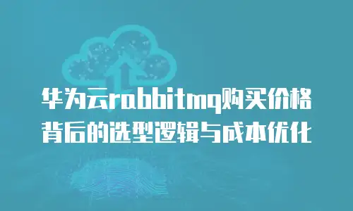 华为云rabbitmq购买价格背后的选型逻辑与成本优化