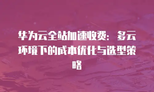 华为云全站加速收费：多云环境下的成本优化与选型策略