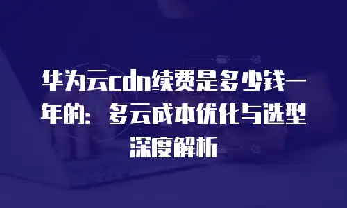 华为云cdn续费是多少钱一年的：多云成本优化与选型深度解析