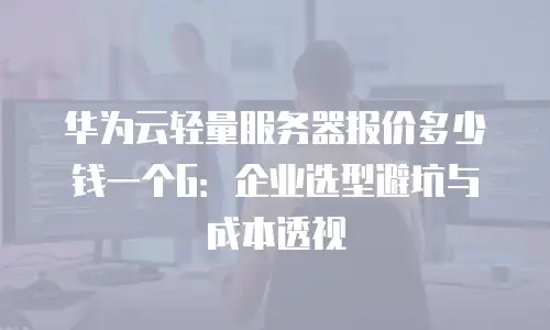 华为云轻量服务器报价多少钱一个G：企业选型避坑与成本透视