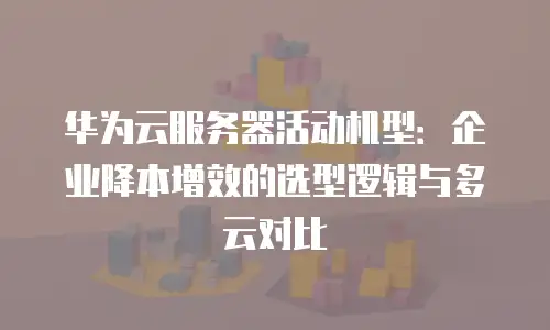华为云服务器活动机型：企业降本增效的选型逻辑与多云对比