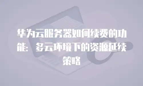 华为云服务器如何续费的功能：多云环境下的资源延续策略