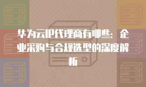 华为云IP代理商有哪些：企业采购与合规选型的深度解析