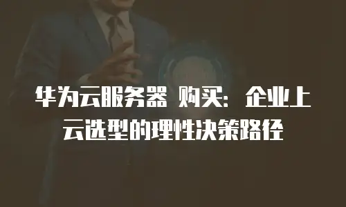 华为云服务器 购买：企业上云选型的理性决策路径