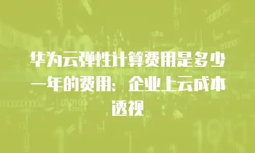 华为云弹性计算费用是多少一年的费用：企业上云成本透视