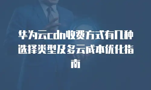 华为云cdn收费方式有几种选择类型及多云成本优化指南